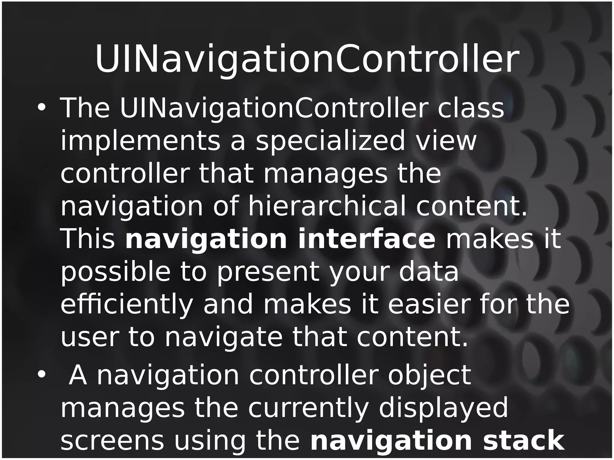 UINavigationController 
• The UINavigationController class 
implements a specialized view 
controller that manages the 
navigation of hierarchical content. 
This navigation interface makes it 
possible to present your data 
efficiently and makes it easier for the 
user to navigate that content. 
• A navigation controller object 
manages the currently displayed 
screens using the navigation stack 
 