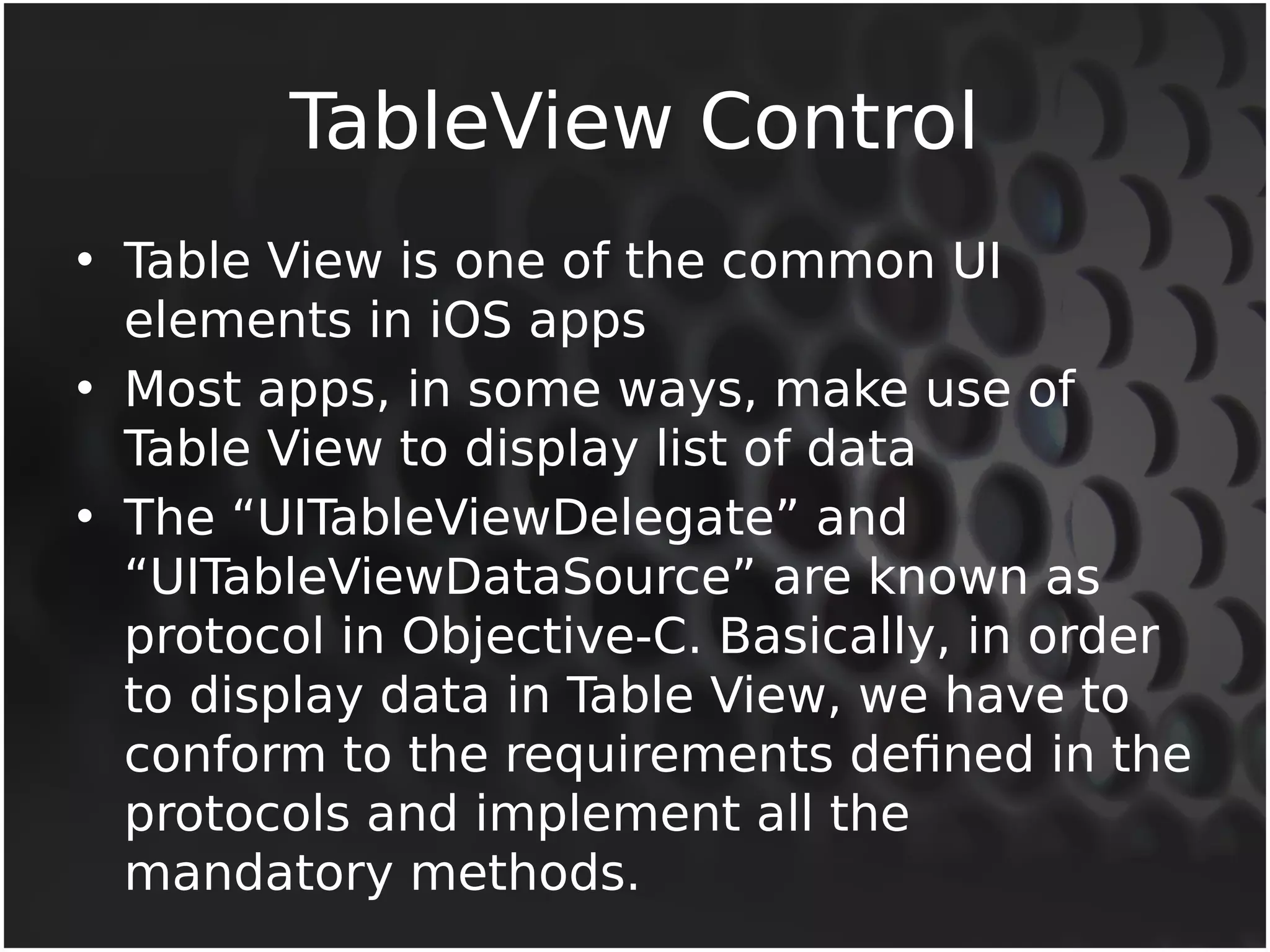 TableView Control 
• Table View is one of the common UI 
elements in iOS apps 
• Most apps, in some ways, make use of 
Table View to display list of data 
• The “UITableViewDelegate” and 
“UITableViewDataSource” are known as 
protocol in Objective-C. Basically, in order 
to display data in Table View, we have to 
conform to the requirements defined in the 
protocols and implement all the 
mandatory methods. 
 