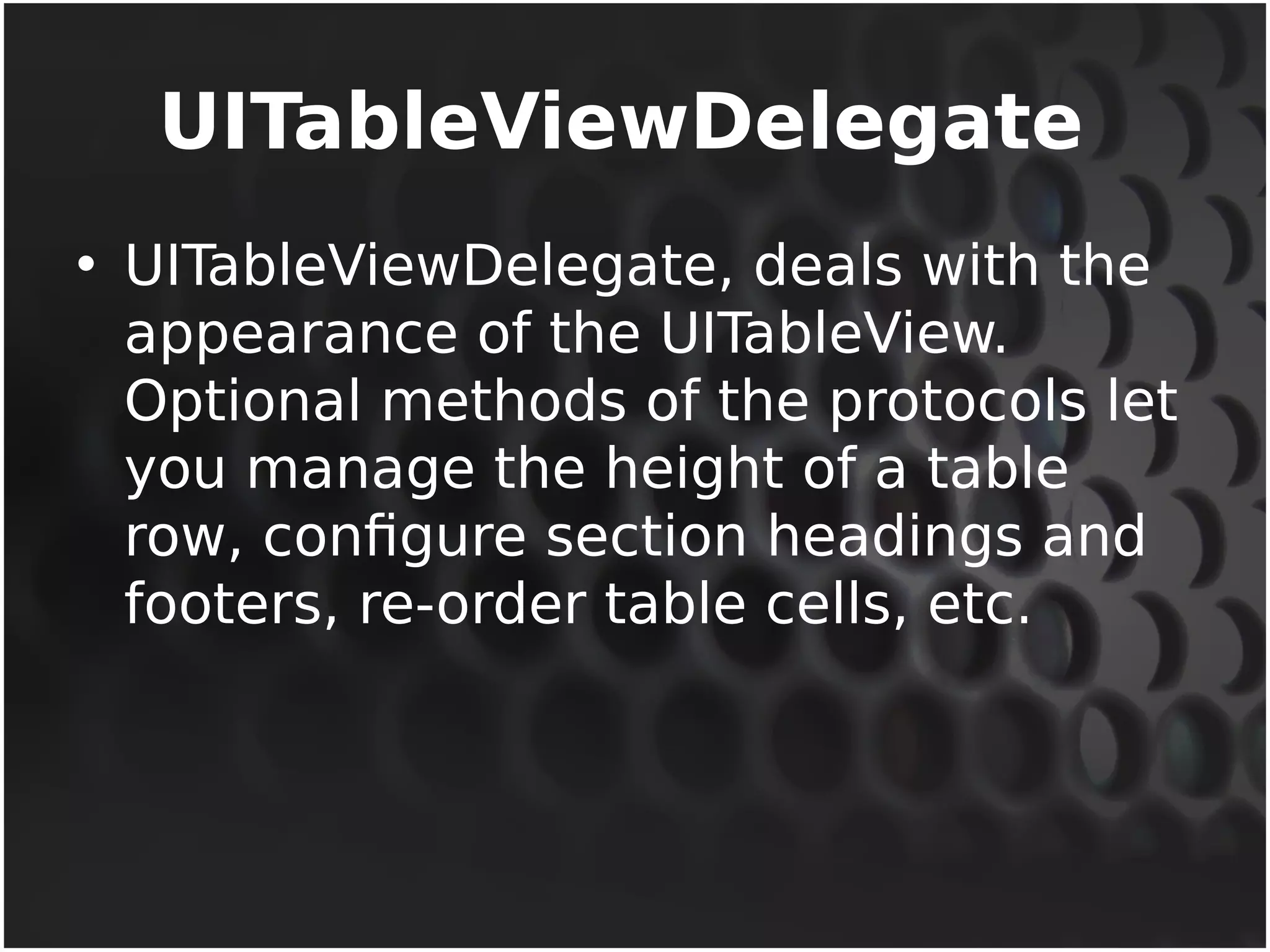 UITableViewDelegate 
• UITableViewDelegate, deals with the 
appearance of the UITableView. 
Optional methods of the protocols let 
you manage the height of a table 
row, configure section headings and 
footers, re-order table cells, etc. 
 