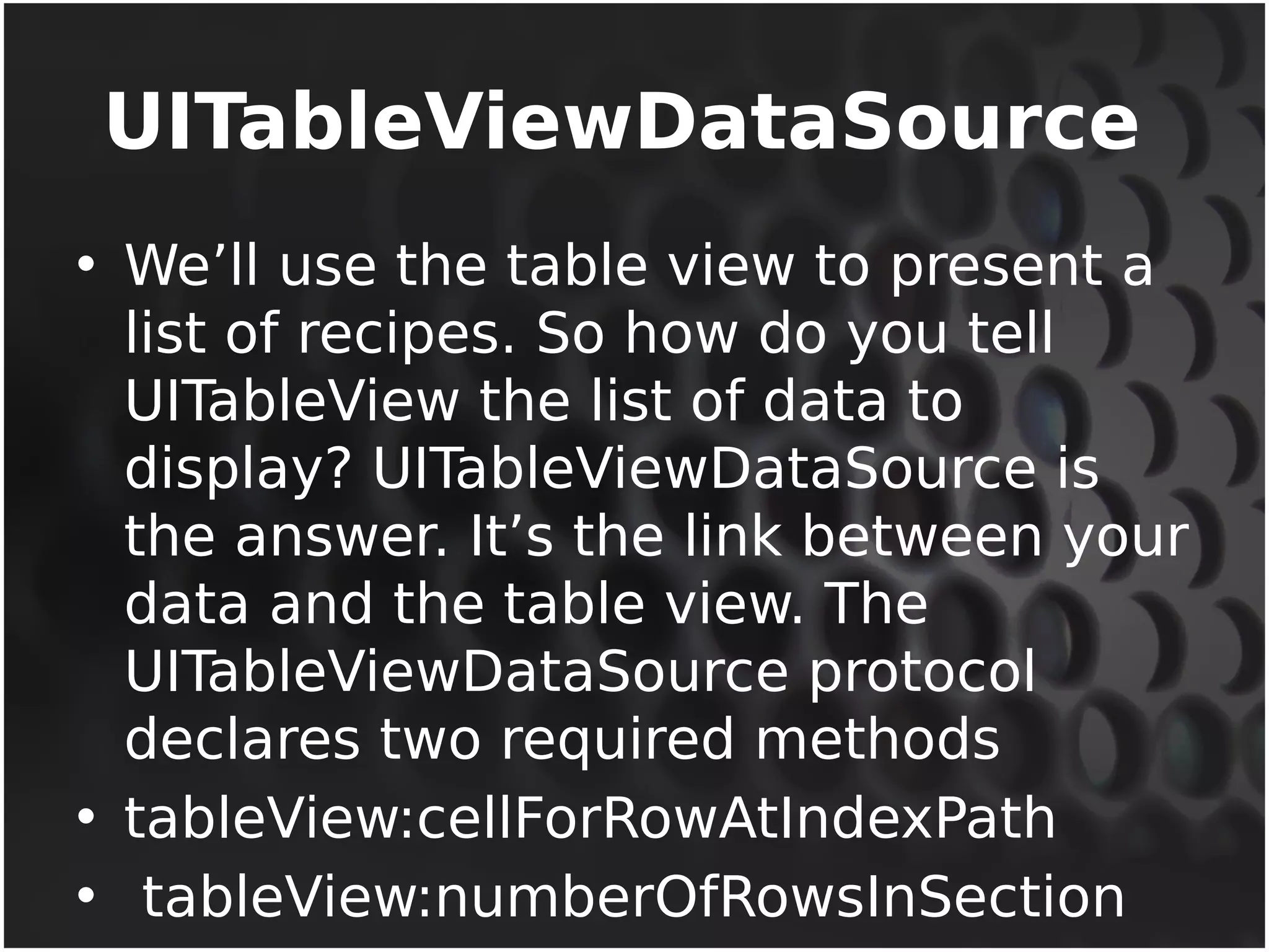 UITableViewDataSource 
• We’ll use the table view to present a 
list of recipes. So how do you tell 
UITableView the list of data to 
display? UITableViewDataSource is 
the answer. It’s the link between your 
data and the table view. The 
UITableViewDataSource protocol 
declares two required methods 
• tableView:cellForRowAtIndexPath 
• tableView:numberOfRowsInSection 
