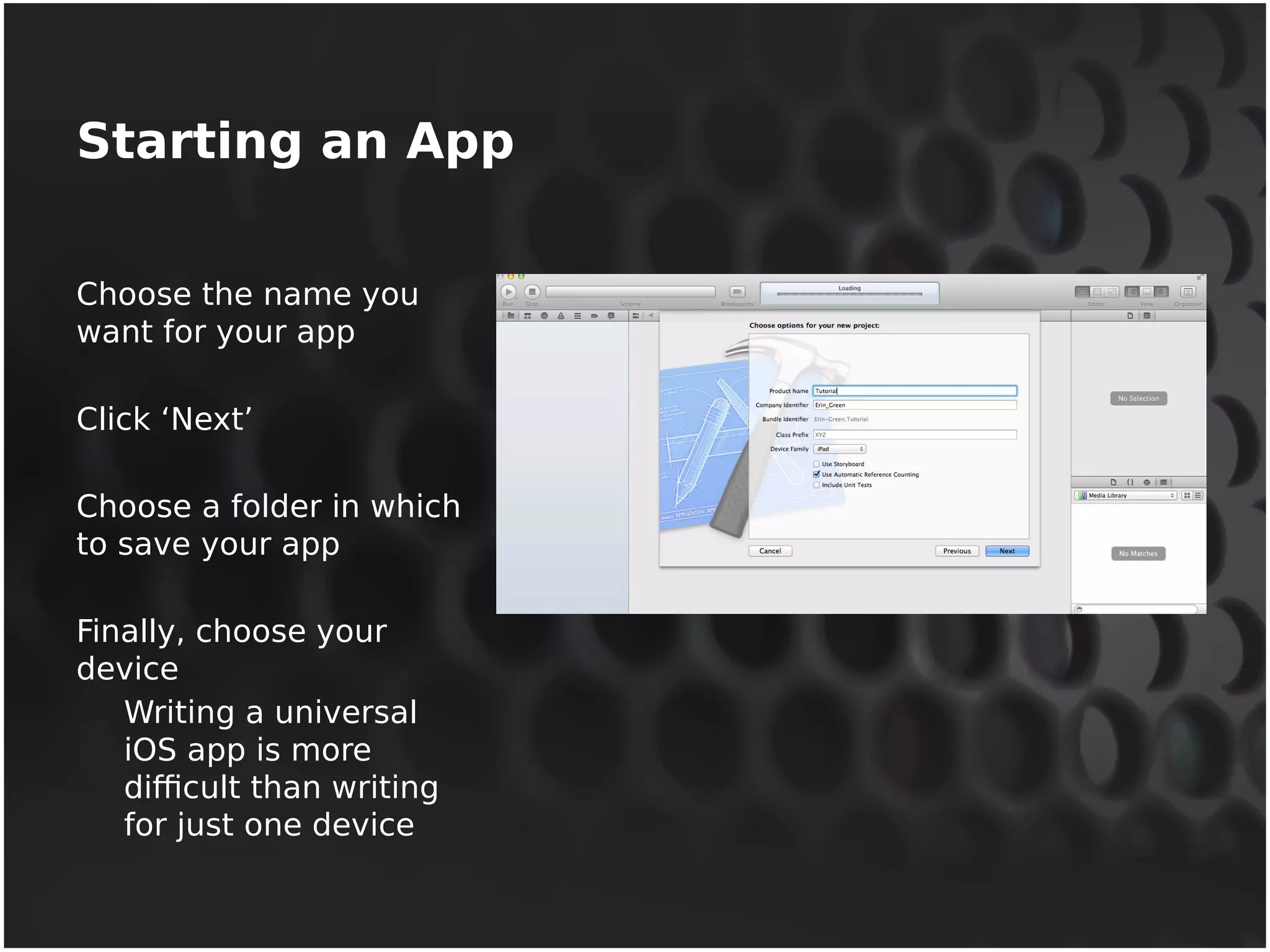 Starting an App 
Choose the name you 
want for your app 
Click ‘Next’ 
Choose a folder in which 
to save your app 
Finally, choose your 
device 
Writing a universal 
iOS app is more 
difficult than writing 
for just one device 
 