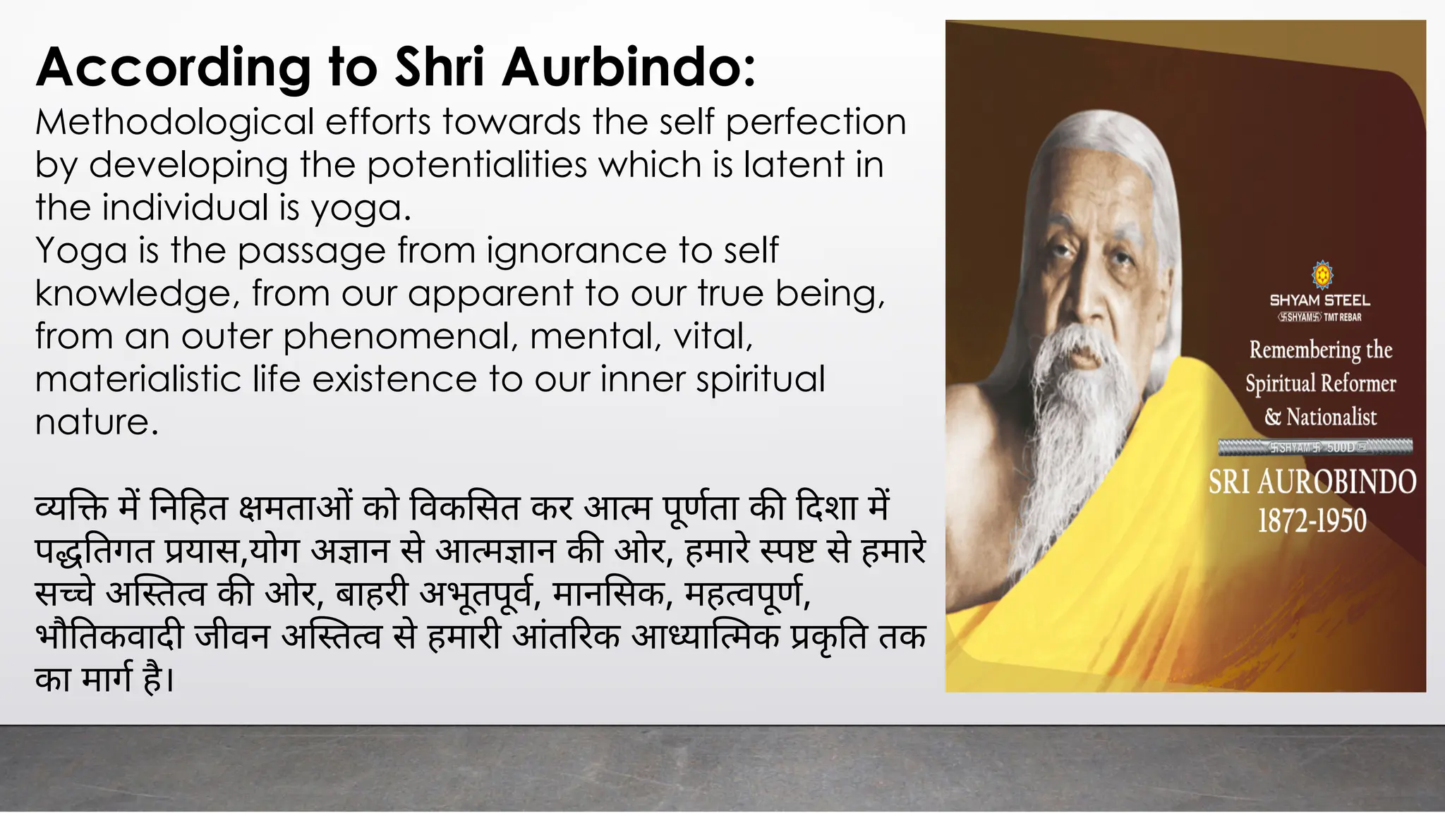 According to Shri Aurbindo:
Methodological efforts towards the self perfection
by developing the potentialities which is latent in
the individual is yoga.
Yoga is the passage from ignorance to self
knowledge, from our apparent to our true being,
from an outer phenomenal, mental, vital,
materialistic life existence to our inner spiritual
nature.
म न हत मता को वक सत कर आ म पूणता क दशा म
प तगत यास,योग अ ान से आ म ान क ओर, हमारे से हमारे
स े अ त व क ओर, बाहरी अभूतपूव, मान सक, मह वपूण,
भौ तकवाद जीवन अ त व से हमारी आंत रक आ या मक कृ त तक
का माग है।
 