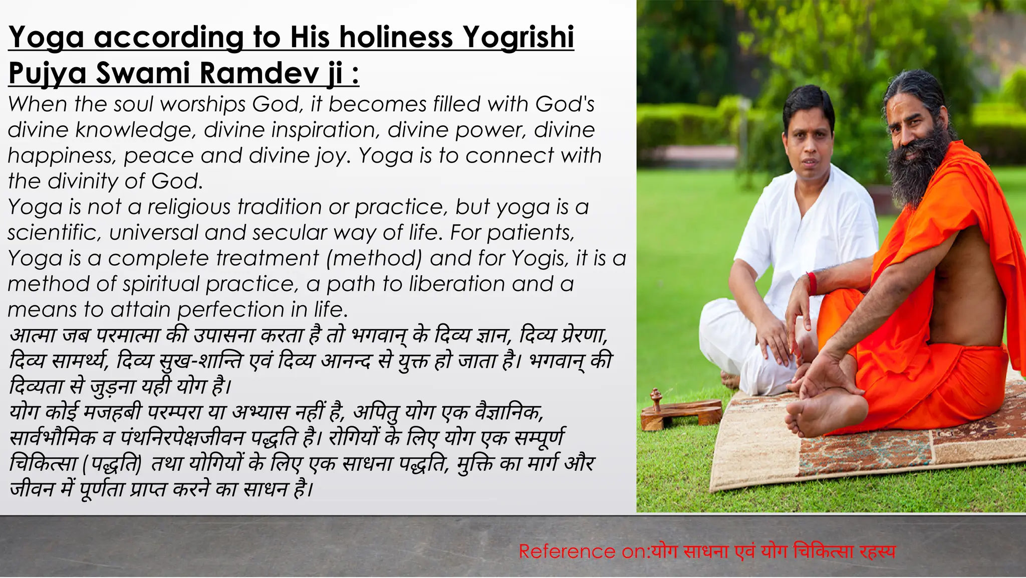 Yoga according to His holiness Yogrishi
Pujya Swami Ramdev ji :
When the soul worships God, it becomes filled with God's
divine knowledge, divine inspiration, divine power, divine
happiness, peace and divine joy. Yoga is to connect with
the divinity of God.
Yoga is not a religious tradition or practice, but yoga is a
scientific, universal and secular way of life. For patients,
Yoga is a complete treatment (method) and for Yogis, it is a
method of spiritual practice, a path to liberation and a
means to attain perfection in life.
आ मा जब परमा मा क उपासना करता है तो भगवान् के द ान, द ेरणा,
द साम य, द सुख-शा त एवं द आन द से यु हो जाता है। भगवान् क
द ता से जुड़ना यही योग है।
योग कोई मजहबी पर रा या अ यास नह है, अ पतु योग एक वै ा नक,
सावभौ मक व पंथ नरपे जीवन प त है। रो गय के लए योग एक स ूण
च क सा (प त) तथा यो गय के लए एक साधना प त, मु का माग और
जीवन म पूणता ा त करने का साधन है।
Reference on:योग साधना एवं योग च क सा रह य
 