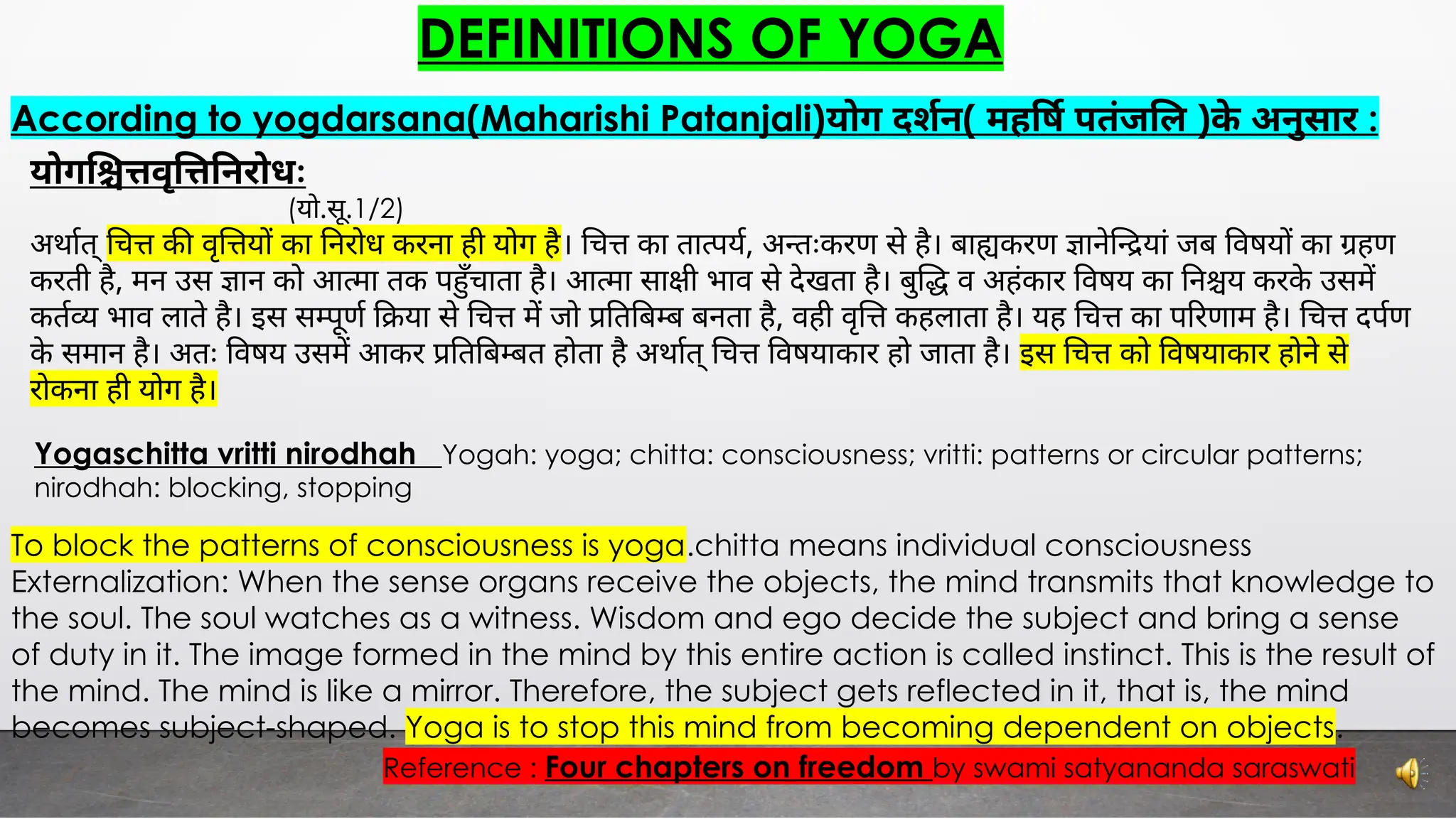 DEFINITIONS OF YOGA
According to yogdarsana(Maharishi Patanjali)योग दशन( मह ष पतंज ल )के अनुसार :
योग वृ नरोधः
(यो.सू.1/2)
अथात् च क वृ य का नरोध करना ही योग है। च का ता पय, अ तःकरण से है। बा करण ाने यां जब वषय का हण
करती है, मन उस ान को आ मा तक प ँचाता है। आ मा सा ी भाव से देखता है। बु व अहंकार वषय का न य करके उसम
कत भाव लाते है। इस स ूण या से च म जो त ब ब बनता है, वही वृ कहलाता है। यह च का प रणाम है। च दपण
के समान है। अतः वषय उसम आकर त ब बत होता है अथात् च वषयाकार हो जाता है। इस च को वषयाकार होने से
रोकना ही योग है।
To block the patterns of consciousness is yoga.chitta means individual consciousness
Externalization: When the sense organs receive the objects, the mind transmits that knowledge to
the soul. The soul watches as a witness. Wisdom and ego decide the subject and bring a sense
of duty in it. The image formed in the mind by this entire action is called instinct. This is the result of
the mind. The mind is like a mirror. Therefore, the subject gets reflected in it, that is, the mind
becomes subject-shaped. Yoga is to stop this mind from becoming dependent on objects.
Reference : Four chapters on freedom by swami satyananda saraswati
Yogaschitta vritti nirodhah Yogah: yoga; chitta: consciousness; vritti: patterns or circular patterns;
nirodhah: blocking, stopping
 