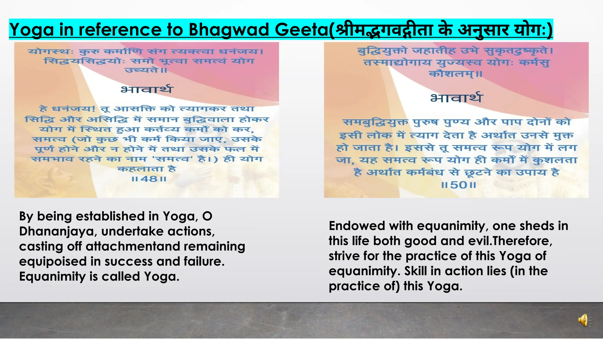 Yoga in reference to Bhagwad Geeta( ीम गव ता के अनुसार योगः)
By being established in Yoga, O
Dhananjaya, undertake actions,
casting off attachmentand remaining
equipoised in success and failure.
Equanimity is called Yoga.
Endowed with equanimity, one sheds in
this life both good and evil.Therefore,
strive for the practice of this Yoga of
equanimity. Skill in action lies (in the
practice of) this Yoga.
 