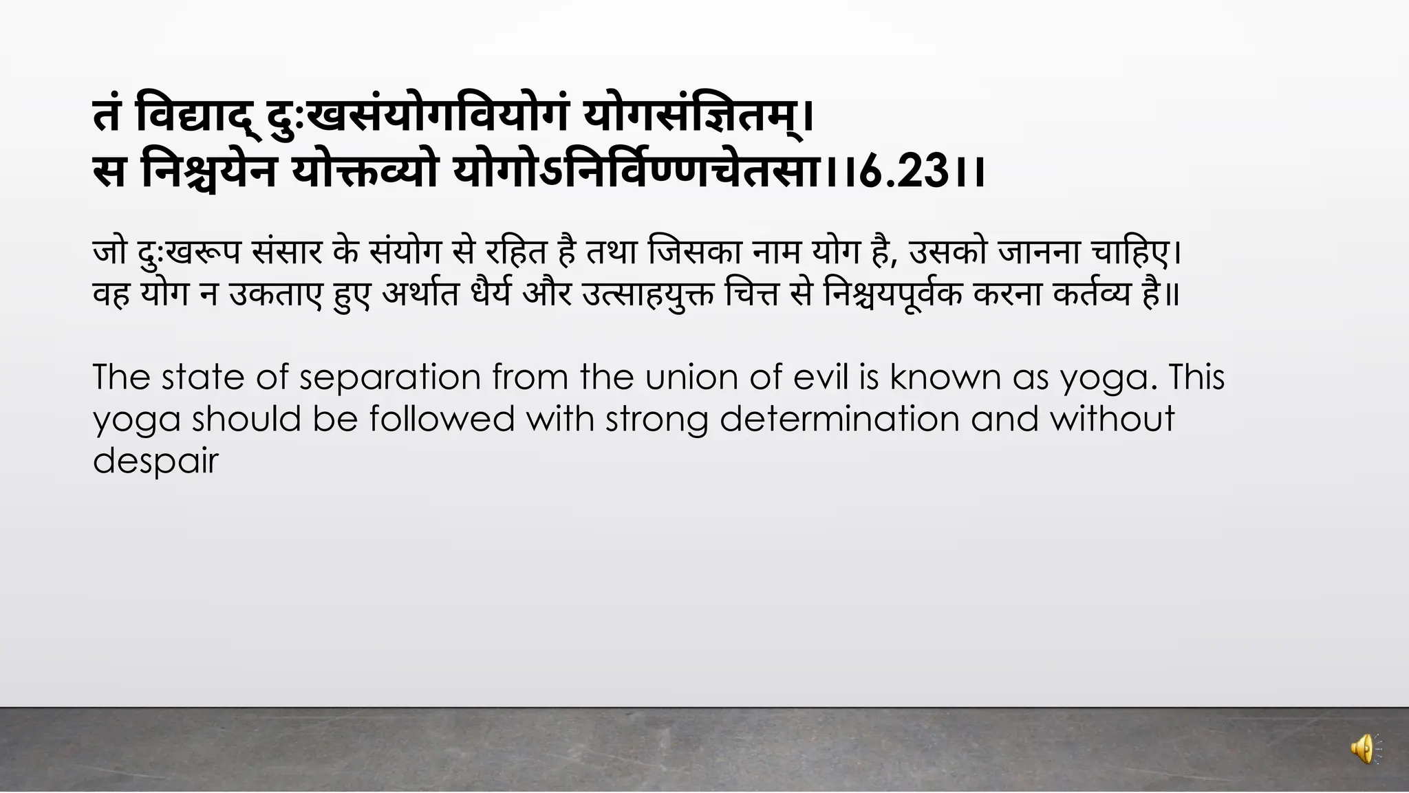 तं व ाद् ःखसंयोग वयोगं योगसं तम्।
स न येन यो ो योगोऽ न व णचेतसा।।6.23।।
जो ःख प संसार के संयोग से र हत है तथा जसका नाम योग है, उसको जानना चा हए।
वह योग न उकताए ए अथात धैय और उ साहयु च से न यपूवक करना कत है॥
The state of separation from the union of evil is known as yoga. This
yoga should be followed with strong determination and without
despair
 