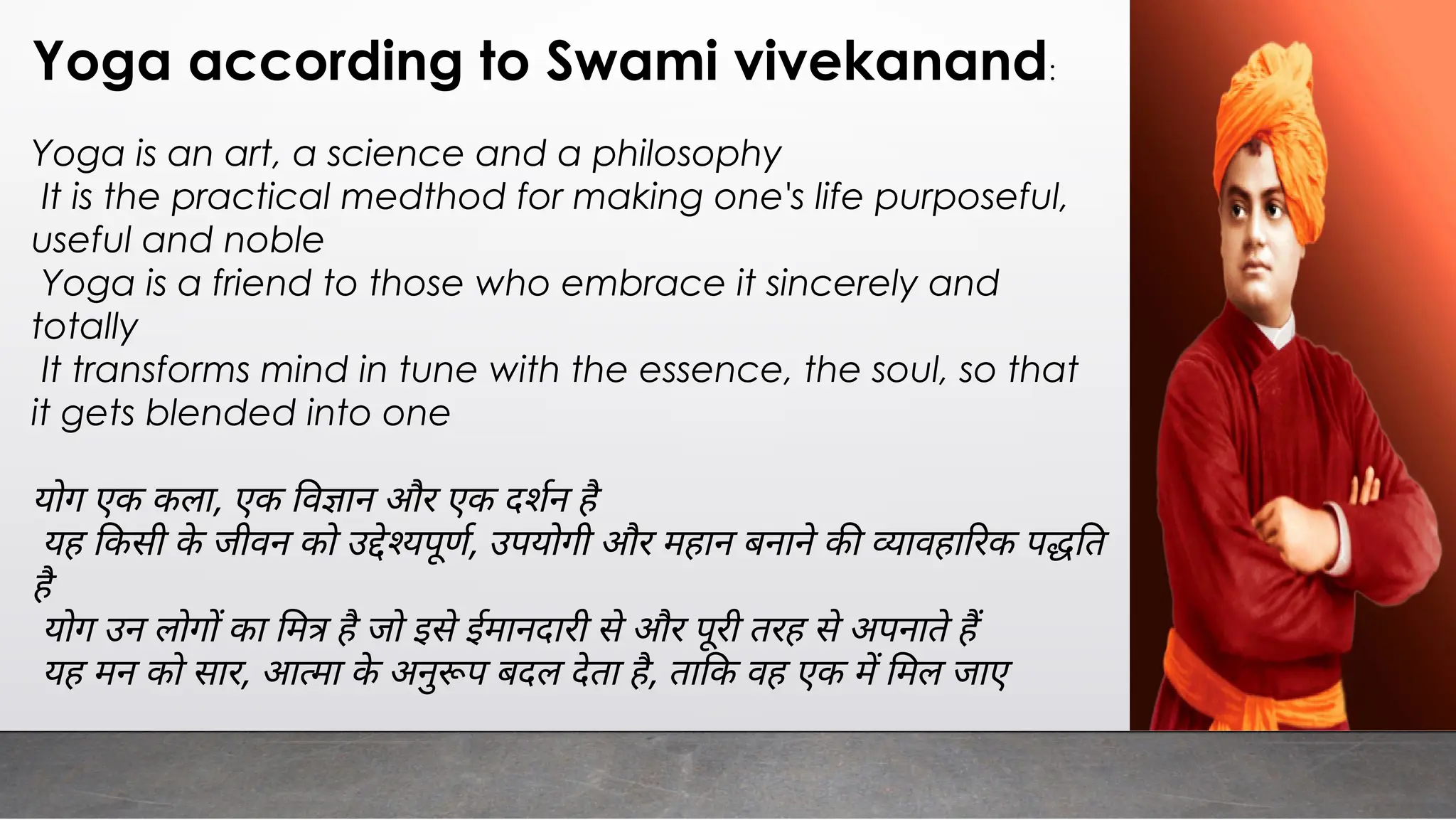 Yoga according to Swami vivekanand:
Yoga is an art, a science and a philosophy
It is the practical medthod for making one's life purposeful,
useful and noble
Yoga is a friend to those who embrace it sincerely and
totally
It transforms mind in tune with the essence, the soul, so that
it gets blended into one
योग एक कला, एक व ान और एक दशन है
यह कसी के जीवन को उ े यपूण, उपयोगी और महान बनाने क ावहा रक प त
है
योग उन लोग का म है जो इसे ईमानदारी से और पूरी तरह से अपनाते ह
यह मन को सार, आ मा के अनु प बदल देता है, ता क वह एक म मल जाए
 