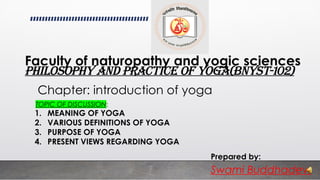 Chapter: introduction of yoga
Philosophy and practice of yoga(BNYST-102)
Prepared by:
Swami Buddhadev.
Faculty of naturopathy and yogic sciences
TOPIC OF DISCUSSION:
1. MEANING OF YOGA
2. VARIOUS DEFINITIONS OF YOGA
3. PURPOSE OF YOGA
4. PRESENT VIEWS REGARDING YOGA
 
