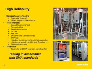 High Reliability
17
• Comprehensive Testing
• Zeversolar (internal)
• SMA – 30 years of experience
• Tests include:-
• Manual Parametric Test
• Fan control test
• Residual current test
• ISO test ……
• ATE Test
• Environmental Verification Test
• IPXX test
• High&low temperature characteristic evaluation
• High temperature & humidity test, Drop test ……
• Field application test
• Teamwork
• Zeversolar and SMA engineers work together
`Testing in accordance
with SMA standards´
 