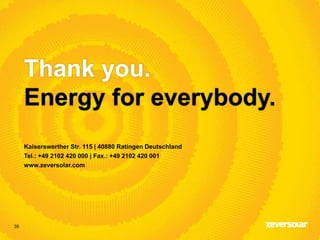 39
Thank you.
Energy for everybody.
Kaiserswerther Str. 115 | 40880 Ratingen Deutschland
Tel.: +49 2102 420 000 | Fax.: +49 2102 420 001
www.zeversolar.com
 