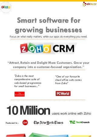 Smart software for 
growing businesses 
Focus on what really matters, while our apps do everything you need. 
“Attract, Retain and Delight More Customers. Grow your 
company into a customer-focused organization.” 
"Zoho is the most 
comprehensive suite of 
web-based programmes 
for small businesses..." 
10 Million users work online with Zoho 
Featured In - 
“One of our favourite 
cloud office suits comes 
from Zoho” 
 