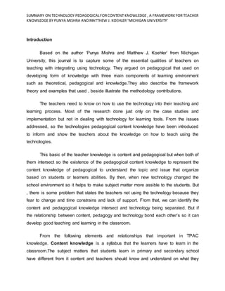 SUMMARY ON TECHNOLOGY PEDAGOGICALFORCONTENT KNOWLEDGE , A FRAMEWORKFOR TEACHER
KNOWLEDGE BY PUNYA MISHRA ANDMATTHEW J. KOEHLER ‘MICHIGAN UNIVERSITY’
Introduction
Based on the author ‘Punya Mishra and Matthew J. Koehler’ from Michigan
University, this journal is to capture some of the essential qualities of teachers on
teaching with integrating using technology. They argued on pedagogical that used on
developing form of knowledge with three main components of learning environment
such as theoretical, pedagogical and knowledge.They also describe the framework
theory and examples that used , beside illustrate the methodology contributions.
The teachers need to know on how to use the technology into their teaching and
learning process. Most of the research done just only on the case studies and
implementation but not in dealing with technology for learning tools. From the issues
addressed, so the technologies pedagogical content knowledge have been introduced
to inform and show the teachers about the knowledge on how to teach using the
technologies.
This basic of the teacher knowledge is content and pedagogical but when both of
them intersect so the existence of the pedagogical content knowledge to represent the
content knowledge of pedagogical to understand the topic and issue that organize
based on students or learners abilities. By then, when new technology changed the
school environment so it helps to make subject matter more assible to the students. But
, there is some problem that states the teachers not using the technology because they
fear to change and time constrains and lack of support. From that, we can identify the
content and pedagogical knowledge intersect and technology being separated. But if
the relationship between content, pedagogy and technology bond each other’s so it can
develop good teaching and learning in the classroom.
From the following elements and relationships that important in TPAC
knowledge. Content knowledge is a syllabus that the learners have to learn in the
classroom.The subject matters that students learn in primary and secondary school
have different from it content and teachers should know and understand on what they
 