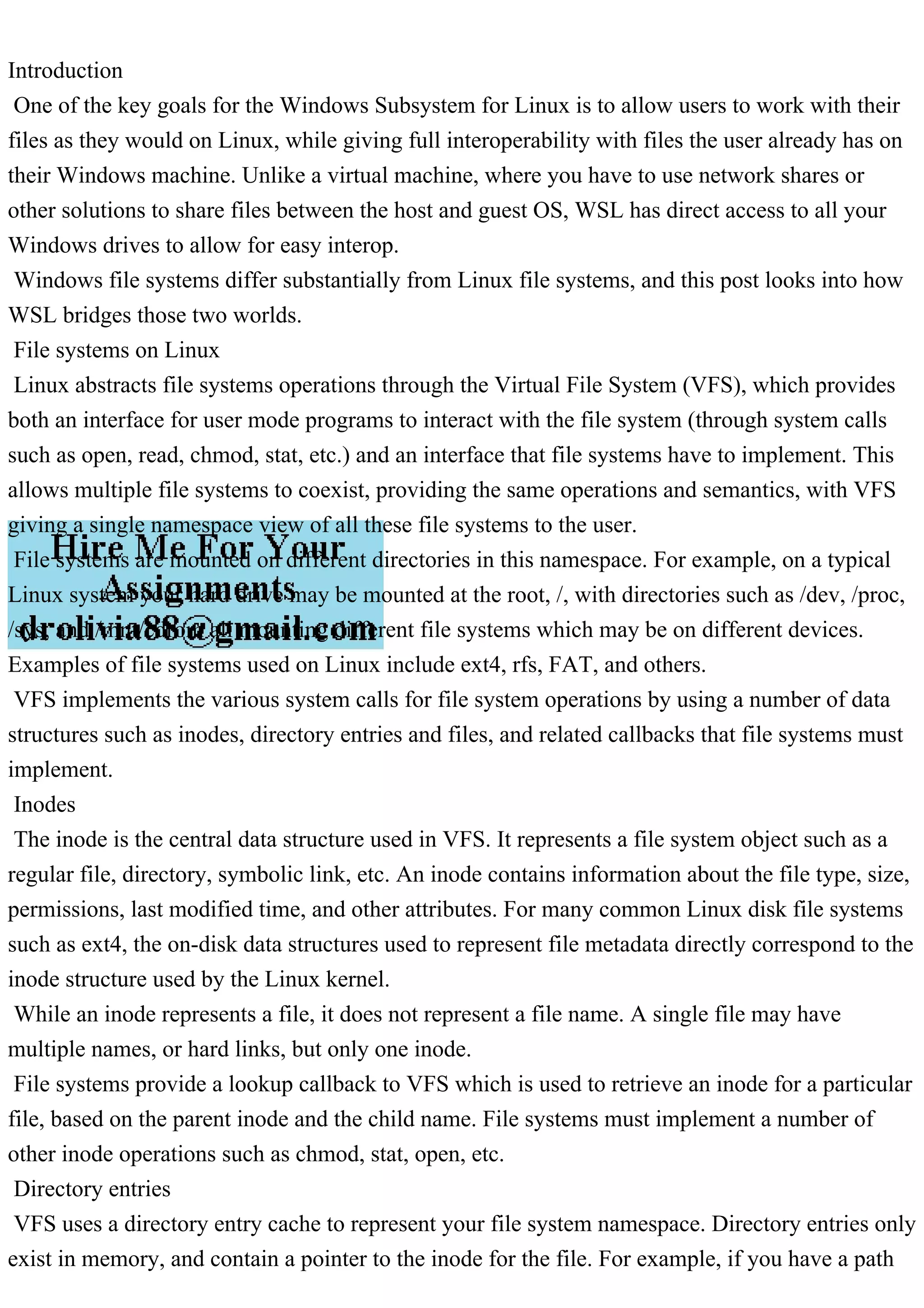 Introduction
One of the key goals for the Windows Subsystem for Linux is to allow users to work with their
files as they would on Linux, while giving full interoperability with files the user already has on
their Windows machine. Unlike a virtual machine, where you have to use network shares or
other solutions to share files between the host and guest OS, WSL has direct access to all your
Windows drives to allow for easy interop.
Windows file systems differ substantially from Linux file systems, and this post looks into how
WSL bridges those two worlds.
File systems on Linux
Linux abstracts file systems operations through the Virtual File System (VFS), which provides
both an interface for user mode programs to interact with the file system (through system calls
such as open, read, chmod, stat, etc.) and an interface that file systems have to implement. This
allows multiple file systems to coexist, providing the same operations and semantics, with VFS
giving a single namespace view of all these file systems to the user.
File systems are mounted on different directories in this namespace. For example, on a typical
Linux system your hard drive may be mounted at the root, /, with directories such as /dev, /proc,
/sys, and /mnt/cdrom all mounting different file systems which may be on different devices.
Examples of file systems used on Linux include ext4, rfs, FAT, and others.
VFS implements the various system calls for file system operations by using a number of data
structures such as inodes, directory entries and files, and related callbacks that file systems must
implement.
Inodes
The inode is the central data structure used in VFS. It represents a file system object such as a
regular file, directory, symbolic link, etc. An inode contains information about the file type, size,
permissions, last modified time, and other attributes. For many common Linux disk file systems
such as ext4, the on-disk data structures used to represent file metadata directly correspond to the
inode structure used by the Linux kernel.
While an inode represents a file, it does not represent a file name. A single file may have
multiple names, or hard links, but only one inode.
File systems provide a lookup callback to VFS which is used to retrieve an inode for a particular
file, based on the parent inode and the child name. File systems must implement a number of
other inode operations such as chmod, stat, open, etc.
Directory entries
VFS uses a directory entry cache to represent your file system namespace. Directory entries only
exist in memory, and contain a pointer to the inode for the file. For example, if you have a path
 