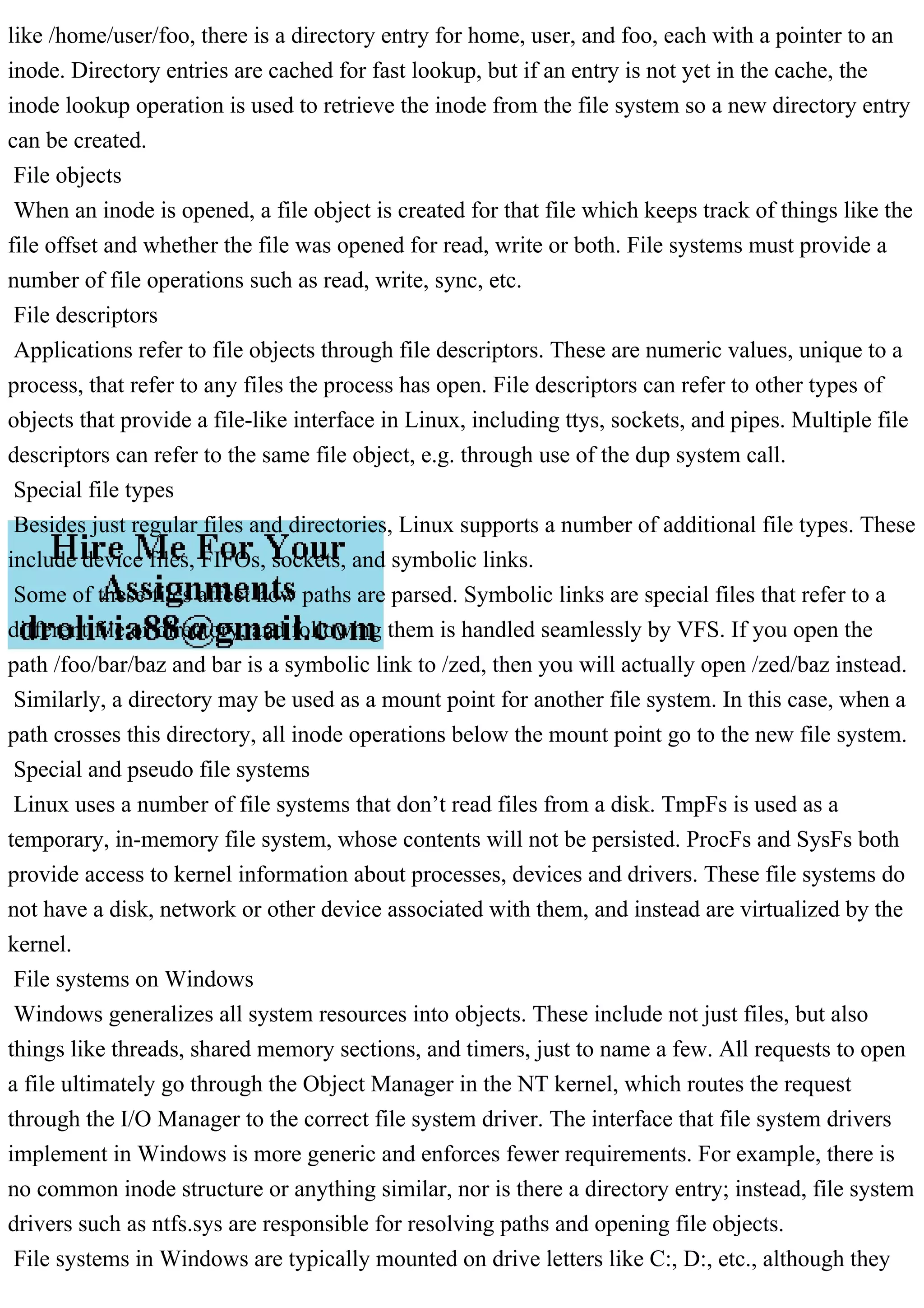 like /home/user/foo, there is a directory entry for home, user, and foo, each with a pointer to an
inode. Directory entries are cached for fast lookup, but if an entry is not yet in the cache, the
inode lookup operation is used to retrieve the inode from the file system so a new directory entry
can be created.
File objects
When an inode is opened, a file object is created for that file which keeps track of things like the
file offset and whether the file was opened for read, write or both. File systems must provide a
number of file operations such as read, write, sync, etc.
File descriptors
Applications refer to file objects through file descriptors. These are numeric values, unique to a
process, that refer to any files the process has open. File descriptors can refer to other types of
objects that provide a file-like interface in Linux, including ttys, sockets, and pipes. Multiple file
descriptors can refer to the same file object, e.g. through use of the dup system call.
Special file types
Besides just regular files and directories, Linux supports a number of additional file types. These
include device files, FIFOs, sockets, and symbolic links.
Some of these files affect how paths are parsed. Symbolic links are special files that refer to a
different file or directory, and following them is handled seamlessly by VFS. If you open the
path /foo/bar/baz and bar is a symbolic link to /zed, then you will actually open /zed/baz instead.
Similarly, a directory may be used as a mount point for another file system. In this case, when a
path crosses this directory, all inode operations below the mount point go to the new file system.
Special and pseudo file systems
Linux uses a number of file systems that don’t read files from a disk. TmpFs is used as a
temporary, in-memory file system, whose contents will not be persisted. ProcFs and SysFs both
provide access to kernel information about processes, devices and drivers. These file systems do
not have a disk, network or other device associated with them, and instead are virtualized by the
kernel.
File systems on Windows
Windows generalizes all system resources into objects. These include not just files, but also
things like threads, shared memory sections, and timers, just to name a few. All requests to open
a file ultimately go through the Object Manager in the NT kernel, which routes the request
through the I/O Manager to the correct file system driver. The interface that file system drivers
implement in Windows is more generic and enforces fewer requirements. For example, there is
no common inode structure or anything similar, nor is there a directory entry; instead, file system
drivers such as ntfs.sys are responsible for resolving paths and opening file objects.
File systems in Windows are typically mounted on drive letters like C:, D:, etc., although they
 