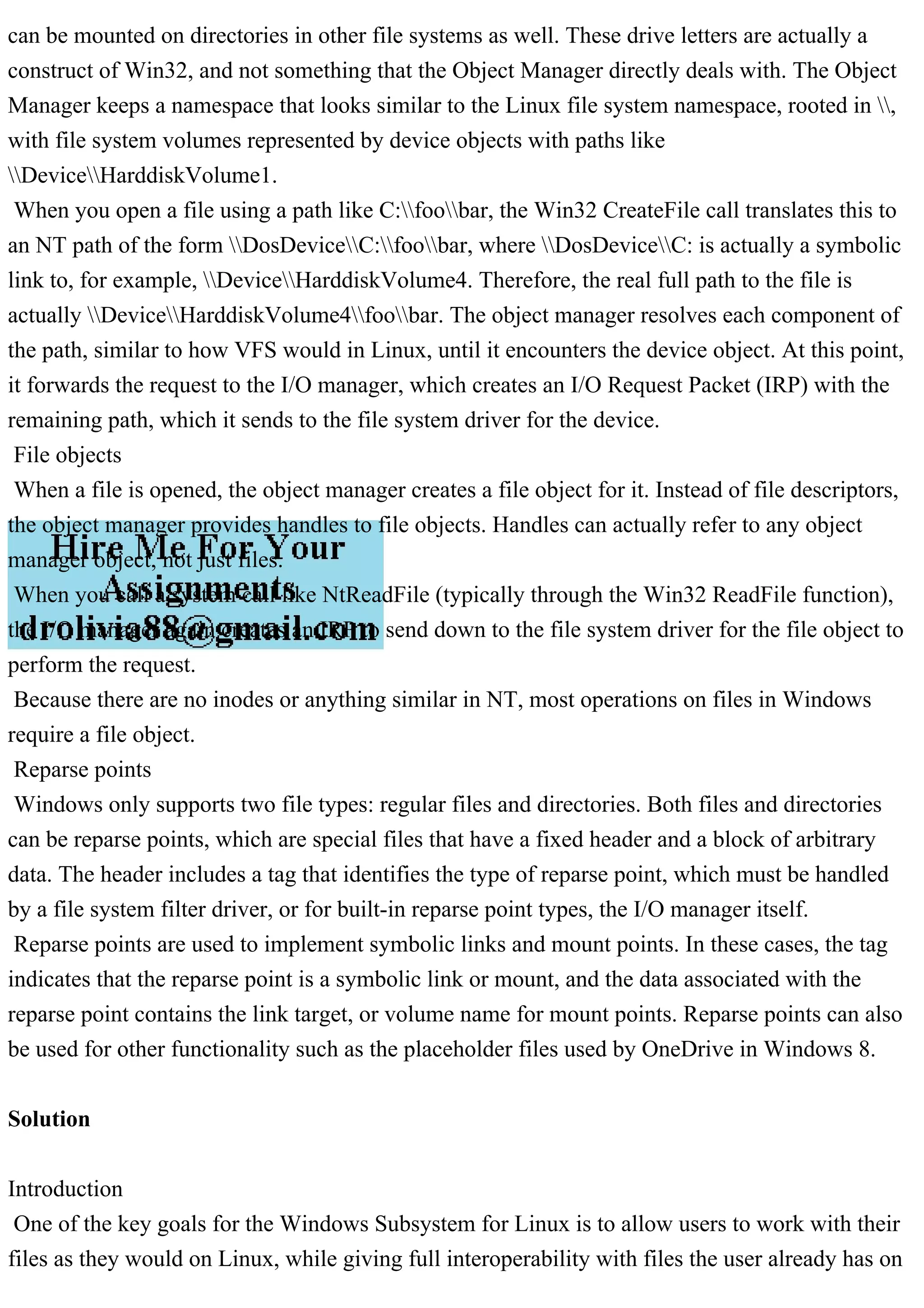 can be mounted on directories in other file systems as well. These drive letters are actually a
construct of Win32, and not something that the Object Manager directly deals with. The Object
Manager keeps a namespace that looks similar to the Linux file system namespace, rooted in ,
with file system volumes represented by device objects with paths like
DeviceHarddiskVolume1.
When you open a file using a path like C:foobar, the Win32 CreateFile call translates this to
an NT path of the form DosDeviceC:foobar, where DosDeviceC: is actually a symbolic
link to, for example, DeviceHarddiskVolume4. Therefore, the real full path to the file is
actually DeviceHarddiskVolume4foobar. The object manager resolves each component of
the path, similar to how VFS would in Linux, until it encounters the device object. At this point,
it forwards the request to the I/O manager, which creates an I/O Request Packet (IRP) with the
remaining path, which it sends to the file system driver for the device.
File objects
When a file is opened, the object manager creates a file object for it. Instead of file descriptors,
the object manager provides handles to file objects. Handles can actually refer to any object
manager object, not just files.
When you call a system call like NtReadFile (typically through the Win32 ReadFile function),
the I/O manager again creates an IRP to send down to the file system driver for the file object to
perform the request.
Because there are no inodes or anything similar in NT, most operations on files in Windows
require a file object.
Reparse points
Windows only supports two file types: regular files and directories. Both files and directories
can be reparse points, which are special files that have a fixed header and a block of arbitrary
data. The header includes a tag that identifies the type of reparse point, which must be handled
by a file system filter driver, or for built-in reparse point types, the I/O manager itself.
Reparse points are used to implement symbolic links and mount points. In these cases, the tag
indicates that the reparse point is a symbolic link or mount, and the data associated with the
reparse point contains the link target, or volume name for mount points. Reparse points can also
be used for other functionality such as the placeholder files used by OneDrive in Windows 8.
Solution
Introduction
One of the key goals for the Windows Subsystem for Linux is to allow users to work with their
files as they would on Linux, while giving full interoperability with files the user already has on
 