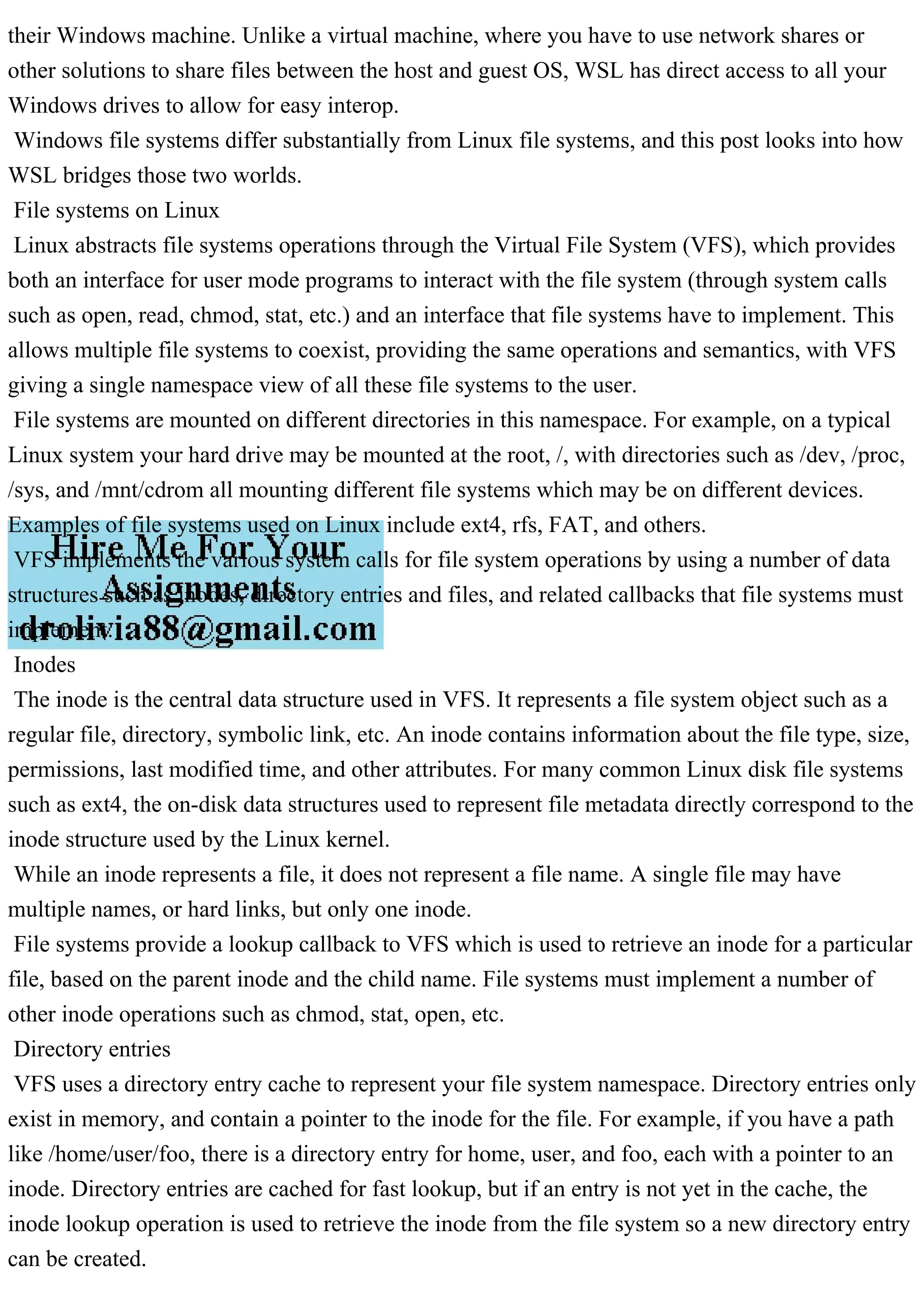 their Windows machine. Unlike a virtual machine, where you have to use network shares or
other solutions to share files between the host and guest OS, WSL has direct access to all your
Windows drives to allow for easy interop.
Windows file systems differ substantially from Linux file systems, and this post looks into how
WSL bridges those two worlds.
File systems on Linux
Linux abstracts file systems operations through the Virtual File System (VFS), which provides
both an interface for user mode programs to interact with the file system (through system calls
such as open, read, chmod, stat, etc.) and an interface that file systems have to implement. This
allows multiple file systems to coexist, providing the same operations and semantics, with VFS
giving a single namespace view of all these file systems to the user.
File systems are mounted on different directories in this namespace. For example, on a typical
Linux system your hard drive may be mounted at the root, /, with directories such as /dev, /proc,
/sys, and /mnt/cdrom all mounting different file systems which may be on different devices.
Examples of file systems used on Linux include ext4, rfs, FAT, and others.
VFS implements the various system calls for file system operations by using a number of data
structures such as inodes, directory entries and files, and related callbacks that file systems must
implement.
Inodes
The inode is the central data structure used in VFS. It represents a file system object such as a
regular file, directory, symbolic link, etc. An inode contains information about the file type, size,
permissions, last modified time, and other attributes. For many common Linux disk file systems
such as ext4, the on-disk data structures used to represent file metadata directly correspond to the
inode structure used by the Linux kernel.
While an inode represents a file, it does not represent a file name. A single file may have
multiple names, or hard links, but only one inode.
File systems provide a lookup callback to VFS which is used to retrieve an inode for a particular
file, based on the parent inode and the child name. File systems must implement a number of
other inode operations such as chmod, stat, open, etc.
Directory entries
VFS uses a directory entry cache to represent your file system namespace. Directory entries only
exist in memory, and contain a pointer to the inode for the file. For example, if you have a path
like /home/user/foo, there is a directory entry for home, user, and foo, each with a pointer to an
inode. Directory entries are cached for fast lookup, but if an entry is not yet in the cache, the
inode lookup operation is used to retrieve the inode from the file system so a new directory entry
can be created.
 