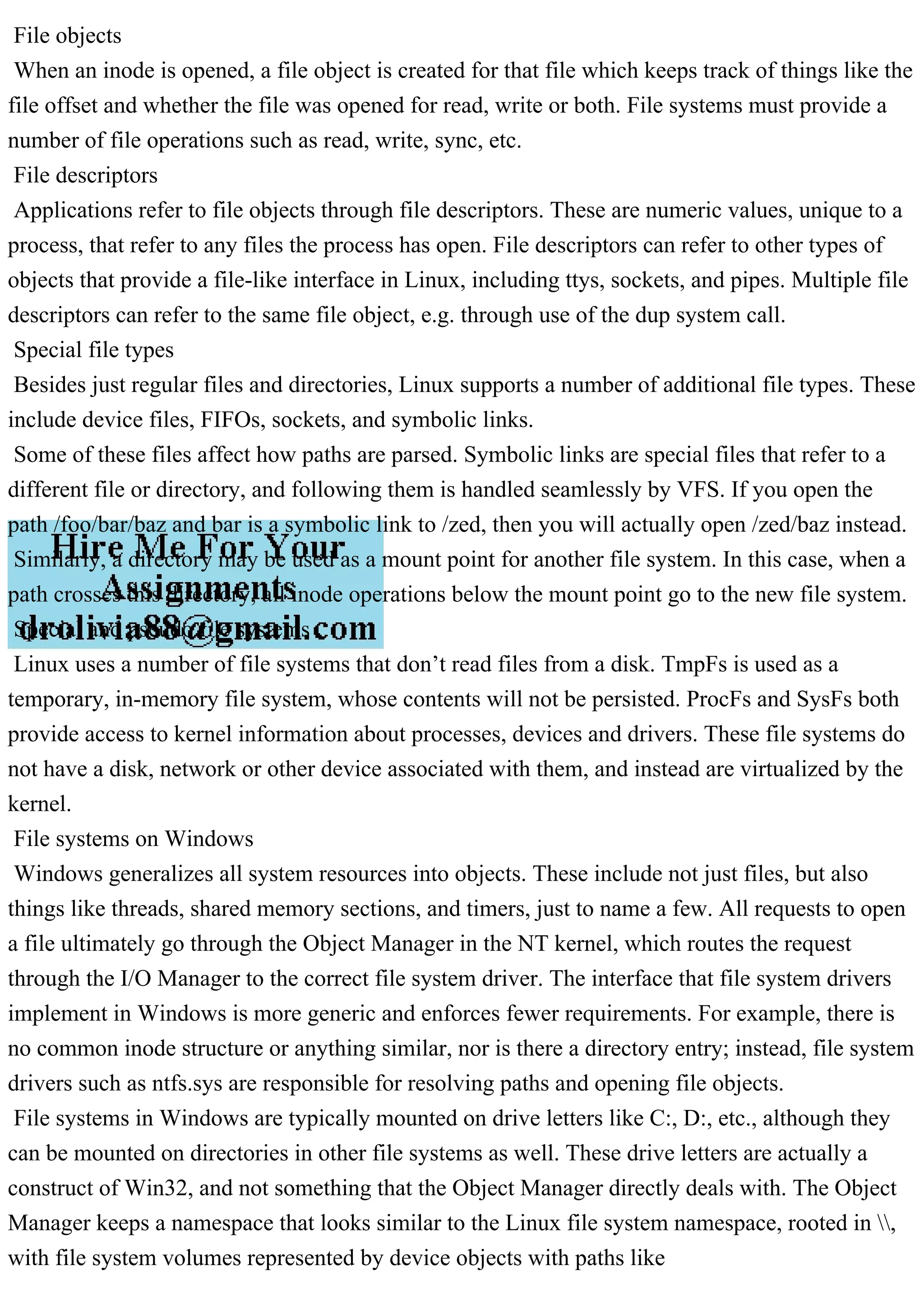 File objects
When an inode is opened, a file object is created for that file which keeps track of things like the
file offset and whether the file was opened for read, write or both. File systems must provide a
number of file operations such as read, write, sync, etc.
File descriptors
Applications refer to file objects through file descriptors. These are numeric values, unique to a
process, that refer to any files the process has open. File descriptors can refer to other types of
objects that provide a file-like interface in Linux, including ttys, sockets, and pipes. Multiple file
descriptors can refer to the same file object, e.g. through use of the dup system call.
Special file types
Besides just regular files and directories, Linux supports a number of additional file types. These
include device files, FIFOs, sockets, and symbolic links.
Some of these files affect how paths are parsed. Symbolic links are special files that refer to a
different file or directory, and following them is handled seamlessly by VFS. If you open the
path /foo/bar/baz and bar is a symbolic link to /zed, then you will actually open /zed/baz instead.
Similarly, a directory may be used as a mount point for another file system. In this case, when a
path crosses this directory, all inode operations below the mount point go to the new file system.
Special and pseudo file systems
Linux uses a number of file systems that don’t read files from a disk. TmpFs is used as a
temporary, in-memory file system, whose contents will not be persisted. ProcFs and SysFs both
provide access to kernel information about processes, devices and drivers. These file systems do
not have a disk, network or other device associated with them, and instead are virtualized by the
kernel.
File systems on Windows
Windows generalizes all system resources into objects. These include not just files, but also
things like threads, shared memory sections, and timers, just to name a few. All requests to open
a file ultimately go through the Object Manager in the NT kernel, which routes the request
through the I/O Manager to the correct file system driver. The interface that file system drivers
implement in Windows is more generic and enforces fewer requirements. For example, there is
no common inode structure or anything similar, nor is there a directory entry; instead, file system
drivers such as ntfs.sys are responsible for resolving paths and opening file objects.
File systems in Windows are typically mounted on drive letters like C:, D:, etc., although they
can be mounted on directories in other file systems as well. These drive letters are actually a
construct of Win32, and not something that the Object Manager directly deals with. The Object
Manager keeps a namespace that looks similar to the Linux file system namespace, rooted in ,
with file system volumes represented by device objects with paths like
 