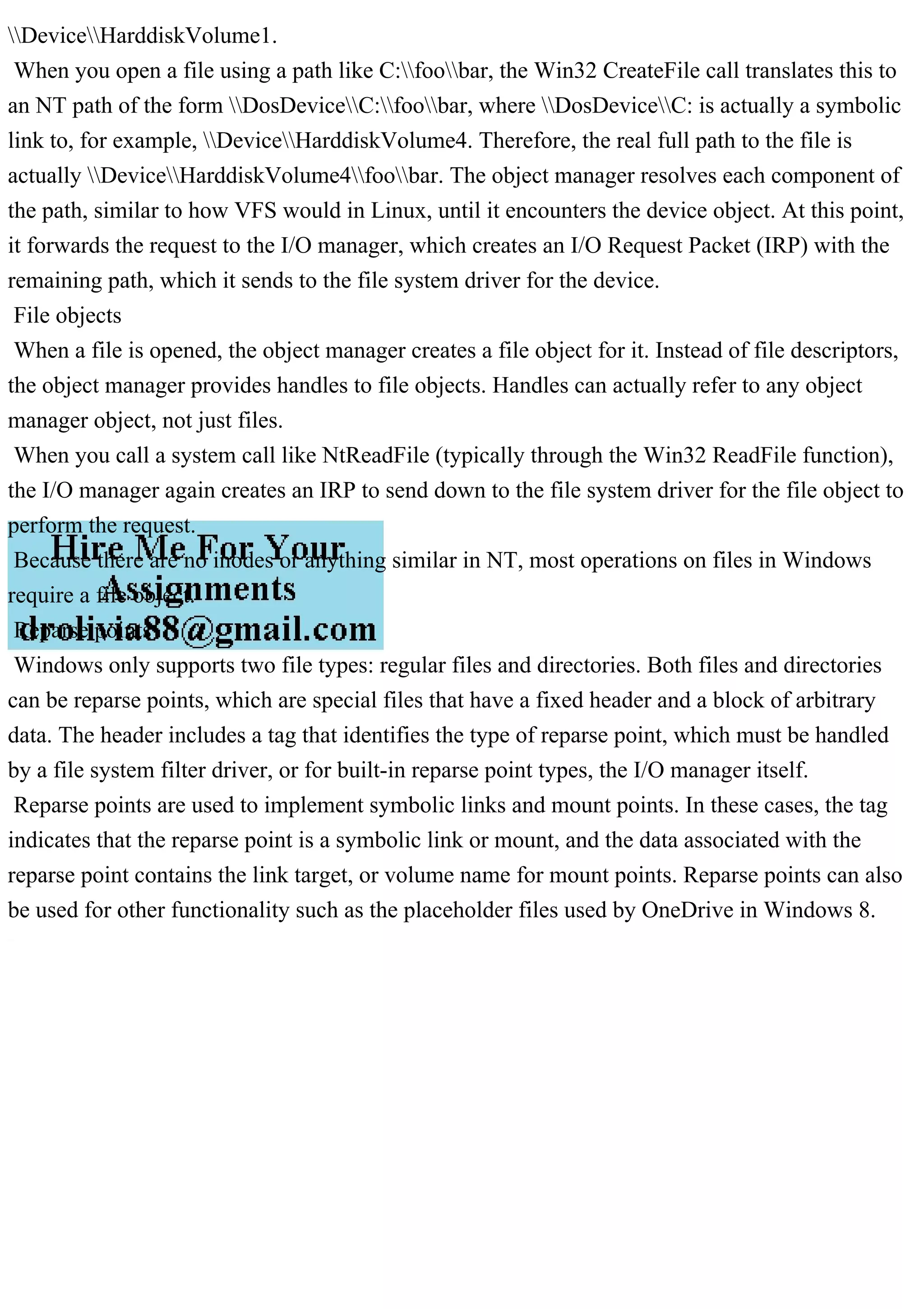 DeviceHarddiskVolume1.
When you open a file using a path like C:foobar, the Win32 CreateFile call translates this to
an NT path of the form DosDeviceC:foobar, where DosDeviceC: is actually a symbolic
link to, for example, DeviceHarddiskVolume4. Therefore, the real full path to the file is
actually DeviceHarddiskVolume4foobar. The object manager resolves each component of
the path, similar to how VFS would in Linux, until it encounters the device object. At this point,
it forwards the request to the I/O manager, which creates an I/O Request Packet (IRP) with the
remaining path, which it sends to the file system driver for the device.
File objects
When a file is opened, the object manager creates a file object for it. Instead of file descriptors,
the object manager provides handles to file objects. Handles can actually refer to any object
manager object, not just files.
When you call a system call like NtReadFile (typically through the Win32 ReadFile function),
the I/O manager again creates an IRP to send down to the file system driver for the file object to
perform the request.
Because there are no inodes or anything similar in NT, most operations on files in Windows
require a file object.
Reparse points
Windows only supports two file types: regular files and directories. Both files and directories
can be reparse points, which are special files that have a fixed header and a block of arbitrary
data. The header includes a tag that identifies the type of reparse point, which must be handled
by a file system filter driver, or for built-in reparse point types, the I/O manager itself.
Reparse points are used to implement symbolic links and mount points. In these cases, the tag
indicates that the reparse point is a symbolic link or mount, and the data associated with the
reparse point contains the link target, or volume name for mount points. Reparse points can also
be used for other functionality such as the placeholder files used by OneDrive in Windows 8.
 