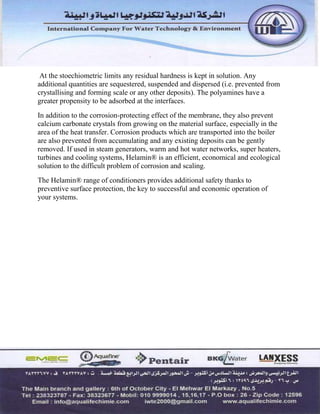 At the stoechiometric limits any residual hardness is kept in solution. Any
additional quantities are sequestered, suspended and dispersed (i.e. prevented from
crystallising and forming scale or any other deposits). The polyamines have a
greater propensity to be adsorbed at the interfaces.
In addition to the corrosion-protecting effect of the membrane, they also prevent
calcium carbonate crystals from growing on the material surface, especially in the
area of the heat transfer. Corrosion products which are transported into the boiler
are also prevented from accumulating and any existing deposits can be gently
removed. If used in steam generators, warm and hot water networks, super heaters,
turbines and cooling systems, Helamin® is an efficient, economical and ecological
solution to the difficult problem of corrosion and scaling.
The Helamin® range of conditioners provides additional safety thanks to
preventive surface protection, the key to successful and economic operation of
your systems.
 