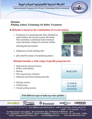 Helamin
Filming Amines Technology for Boiler Treatment
Helamin is based on the combination of several actions:
 Formation of a monomolecular film, adsorbed on
metal surfaces all over the system; this amine
film constitutes a continuous barrier between
water and metal, cutting out corrosion without
affecting the heat transfer
 Dispersion of scale forming salts
 pH control by means of neutralizing amines
Helamin includes a wide range of specific programs for:
 High and low pressure boilers
 Boilers with turbines
 Boilout
 Wet conservation of boilers
 Industrial and district heating networks
 Heating systems
 Chilled water
 Closed cooling systems
BOILERS
CLOSED
WATER
SYSTEM
With different types of make-up water qualities
 