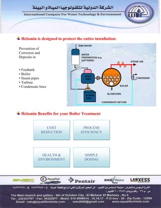 Helamin is designed to protect the entire installation:
Prevention of
Corrosion and
Deposits in
• Feedtank
• Boiler
• Steam pipes
• Turbine
• Condensate lines
Helamin Benefits for your Boiler Treatment
COST
REDUCTION
PROCESS
EFFICIENCY
HEALTH &
ENVIRONMENT
SIMPLE
DOSING
 