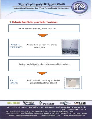 PROCESS Avoids chemical carry-over into the
EFFICIENCY steam system
Helamin Benefits for your Boiler Treatment
Does not increase the salinity within the boiler
Dosing a single liquid product rather than multiple products
SIMPLE Easier to handle, no mixing or dilution,
DOSING less equipment, storage and cost
 