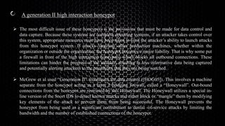 A generation II high interaction honeypot
 The most difficult issue of these honeypots is the provisions that must be made for data control and
data capture. Because these systems are complete operating systems, if an attacker takes control over
this system, appropriate measures must have been taken to limit the attacker’s ability to launch attacks
from this honeypot system. If attacks targeting other production machines, whether within the
organization or outside the organization, the honeypot becomes a major liability. That is why some put
a firewall in front of the high interaction honeypots, which blocks all outbound connections. These
limitations can hinder the progress of the attacker, resulting in less informative data being captured
and potentially alerting attackers to the possibility that they are being watched.
 McGrew et al used “Generation II” techniques for data control ([HOG05]). This involves a machine
separate from the honeypot acting as a layer 2 bridging firewall, called a “Honeywall”. Out-bound
connections from the honeypot are restricted by this Honeywall. The Honeywall utilizes a special in-
line version of the Snort IDS to detect known attacks and either block or “mangle” them by modifying
key elements of the attack to prevent them from being successful. The Honeywall prevents the
honeypot from being used as a significant contribution to denial -of-service attacks by limiting the
bandwidth and the number of established connections of the honeypot.
 