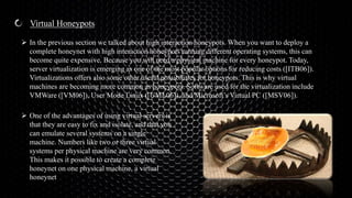 Virtual Honeypots
 In the previous section we talked about high interaction honeypots. When you want to deploy a
complete honeynet with high interaction honeypots running different operating systems, this can
become quite expensive. Because you will need a physical machine for every honeypot. Today,
server virtualization is emerging as one of the most popular options for reducing costs ([ITB06]).
Virtualizations offers also some other useful possibilities for honeypots. This is why virtual
machines are becoming more common as honeypots. Software used for the virtualization include
VMWare ([VM06]), User Mode Linux ([UML06]), and Microsoft’s Virtual PC ([MSV06]).
 One of the advantages of using virtual servers is
that they are easy to fix and isolate, and that you
can emulate several systems on a single
machine. Numbers like two or three virtual
systems per physical machine are very common.
This makes it possible to create a complete
honeynet on one physical machine, a virtual
honeynet
 