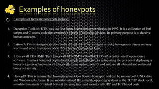 Examples of honeypots
Examples of freeware honeypots include:
1. Deception Toolkit6: DTK was the first Open Source honeypot released in 1997. It is a collection of Perl
scripts and C source code that emulates a variety of listening services. Its primary purpose is to deceive
human attackers.
2. LaBrea7: This is designed to slow down or stop attacks by acting as a sticky honeypot to detect and trap
worms and other malicious codes. It can run on Windows or Unix.
3. Honeywall CDROM8: The Honeywall CDROM is a bootable CD with a collection of open source
software. It makes honeynet deployments simple and effective by automating the process of deploying a
honeynet gateway known as a Honeywall. It can capture, control and analyse all inbound and outbound
honeynet activity.
4. Honeyd9: This is a powerful, low-interaction Open Source honeypot, and can be run on both UNIX-like
and Windows platforms. It can monitor unused IPs, simulate operating systems at the TCP/IP stack level,
simulate thousands of virtual hosts at the same time, and monitor all UDP and TCP based ports.
 
