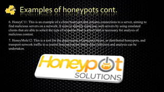 Examples of honeypots cont.
6. HoneyC11: This is an example of a client honeypot that initiates connections to a server, aiming to
find malicious servers on a network. It aims to identify malicious web servers by using emulated
clients that are able to solicit the type of response from a server that is necessary for analysis of
malicious content.
7. HoneyMole12: This is a tool for the deployment of honeypot farms, or distributed honeypots, and
transport network traffic to a central honeypot point where data collection and analysis can be
undertaken.
 