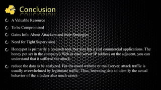 Conclusion
A Valuable Resource
To be Compromised
Gains Info. About Attackers and their Strategies
Need for Tight Supervision
Honeypot is primarily a research tool, but also has a real commercial applications. The
honey pot set in the company's Web or mail server IP address on the adjacent, you can
understand that it suffered the attack.
reduce the data to be analyzed. For the usual website or mail server, attack traffic is
usually overwhelmed by legitimate traffic. Thus, browsing data to identify the actual
behavior of the attacker also much easier.
 