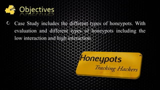 Objectives
Case Study includes the different types of honeypots. With
evaluation and different types of honeypots including the
low interaction and high interaction.
 