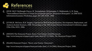 References
[DVK+06] P. Defibaugh-Chavez, R. Veeraghattam, M.Kannappa, S. Mukkamala, A. H. Sung,
“NetworkBased Detection of Virtual Environments and low Interaction Honeypots”, In 2006 IEEE
InformationAssurance Workshop, pages 283-289, IEEE, 2006.
[GV06] R. McGrew, R.B. Vaughn, Experiences With HoneypotSystems: Development, Deployment, and
Analysis,System Sciences, 2006. Proceedings of the 39th Annual Hawaii International Conference, pages
220a-220a, IEEE, 2006.
[HOG05] The Honeynet Project, Know Your Enemy: GenIIHoneynets,
http://www.honeynet.nl/papers/gen2/index.html (07-12-2006), The Honeynet Project 2005.
[Hon06] Honeynet Project, “Know your Enemy: Honeynets”,
http://www.honeynet.nl/papers/honeynet/index.html, (3-10-2006), Honeynet Project, 2006.
 