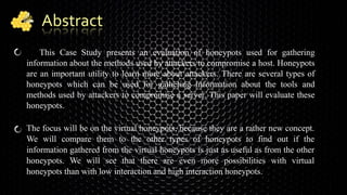 Abstract
This Case Study presents an evaluation of honeypots used for gathering
information about the methods used by attackers to compromise a host. Honeypots
are an important utility to learn more about attackers. There are several types of
honeypots which can be used for gathering information about the tools and
methods used by attackers to compromise a server. This paper will evaluate these
honeypots.
The focus will be on the virtual honeypots, because they are a rather new concept.
We will compare them to the other types of honeypots to find out if the
information gathered from the virtual honeypots is just as useful as from the other
honeypots. We will see that there are even more possibilities with virtual
honeypots than with low interaction and high interaction honeypots.
 