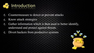 Introduction
Countermeasure to detect or prevent attacks
Know attack strategies
Gather information which is then used to better identify,
understand and protect against threats.
Divert hackers from productive systems
 