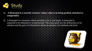 Study
A Honeypot is a security resource whose value is in being probed, attacked or
compromise.
A honeypot is a resource which pretends to be a real target. A honeypot is
expected to be attacked or compromised. The main goals are the distraction of an
attacker and the gain of information about an attacker, his methods and tools.
 