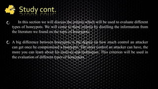 Study cont.
In this section we will discuss the criteria which will be used to evaluate different
types of honeypots. We will come to these criteria by distilling the information from
the literature we found on the topic of honeypots.
A big difference between honeypots is the degree on how much control an attacker
can get once he compromised a honeypot. The more control an attacker can have, the
more you can learn about his motives and techniques. This criterion will be used in
the evaluation of different types of honeypots.
 