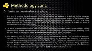Methodology cont.
Specter, low interaction honeypot software
 Next we will look into the deployment of a low interaction honeypot. McGrew et al deployed the low interaction
honeypot Specter ([GV06]). With this honeypot they tried to gather information on the network of the Mississippi State
University about the type and source of attacks as well as the amount of time that a machine can expect to be online
before being attacked. They deployed the honeypot on the network behind the university’s firewall and on an IP
address outside of the university’s firewall.
 The results of the research done by are about two situations, the honeypot behind the firewall and the honeypot directly
connected to the internet. The results from the tests with the honeypot behind the firewall were not interesting. In the
two-week period no activity was logged by the low interaction honeypots behind the firewall.
 More interesting were the results of the honeypots directly connected to the internet. The first week of the Solaris
honeypot, the first anomalous connection was observed after 2 hours and 40 minutes after connecting to the internet.
The second week the honeypot emulated a Windows XP host. After 14 minutes the first anomalous connection was
observed. The Solaris honeypot logged an average of one attack every 1 hour and 26 minutes, during a period of 7
days. The Windows XP honeypot also logged for a period of 7 days and had an average of one attack every 48 minutes.
The most attacks on the Windows XP honeypot were on the Microsoft IIS web server service.
 