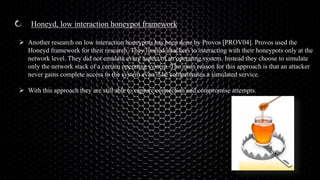 Honeyd, low interaction honeypot framework
 Another research on low interaction honeypots has been done by Provos [PROV04]. Provos used the
Honeyd framework for their research. They limited attackers to interacting with their honeypots only at the
network level. They did not emulate every aspect of an operating system. Instead they choose to simulate
only the network stack of a certain operating system. The main reason for this approach is that an attacker
never gains complete access to the system even if he compromises a simulated service.
 With this approach they are still able to capture connection and compromise attempts.
 