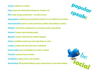 popular  speak :   Tweets:  updates on twitter Tags:  keywords attached to blog posts, images, etc RSS:  really simply syndication – an alert service Aggregation:  gathering and remixing content on one platform to another Social networks:  tools to create and share profiles and publicise content Widgets:  stand alone applications commonly used in advertising Avators:  images representing people  Blogroll:  regular read sites by another blogger Feeds:  available content you can read, listen or view  Lurkers:  people who view but never contribute Social media:  tools and platforms to share content Threads:  strands of conversation Trackback:  calling cards used on blogs  Astroturfing:  PR produced blogs to give impression of a personal weblog be   social  