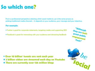 So which one ?   From a professional perspective selecting which social media to use is the same process as  picking traditional media channels – it depends on your audience, your message and your objective. For example:   Twitter is good for corporate statements, targeting media and supporting SEO Facebook is great for interacting with your audience and attracting feedback Over 10 billion +  tweets are sent each year 2 billion videos are streamed each day on Youtube There are currently over 126 million blogs “ Although  they are  both  great public  engagement   Tools” be   social  