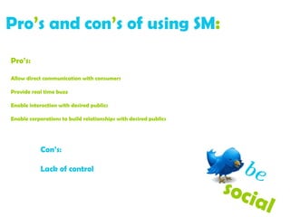 Pro ’ s and con ’ s of using SM :   Pro’s: Allow direct communication with consumers Provide real time buzz  Enable interaction with desired publics Enable corporations to build relationships with desired publics Con’s: Lack of control  be   social  