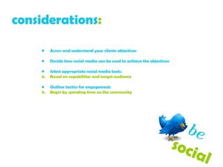 considerations :   Assess and understand your clients objectives  Decide how social media can be used to achieve the objectives Select appropriate social media tools: Based on capabilities and target audience Outline tactics for engagement: Begin by spending time on the community be   social  