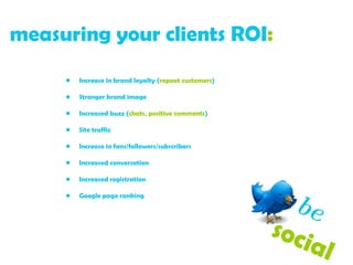 measuring your clients ROI :   Increase in brand loyalty ( repeat customers ) Stronger brand image Increased buzz ( chats, positive comments ) Site traffic Increase in fans/followers/subscribers Increased conversation Increased registration Google page ranking be   social  