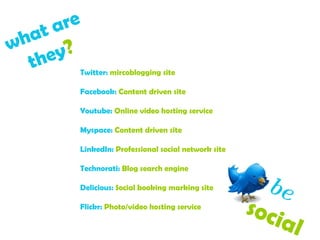 what are  they ?   Twitter:  mircoblogging site Facebook:  Content driven site Youtube:  Online video hosting service Myspace:  Content driven site LinkedIn:  Professional social network site Technorati:  Blog search engine Delicious:  Social booking marking site Flickr:  Photo/video hosting service be   social  