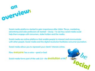 Social media platforms started to gain importance after 2004. The pr, marketing, advertising and sales professions all started – slowly – to see how social media could help them engage with consumers, stake holders and the media. Social media are online platforms that enable people to interact and communicate  with other people. Social media and the digital revolution facilitates consumer journalism. Social media allows you to represent your clients’ interests online. Now  everyone   has a voice – good or bad Social media forms part of the web 2.0 - the  evolution  of PR !  an  overview :   be   social  