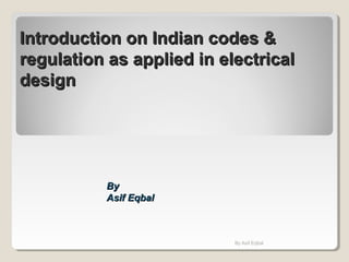Introduction on Indian codes &Introduction on Indian codes &
regulation as applied in electricalregulation as applied in electrical
designdesign
ByBy
Asif EqbalAsif Eqbal
By Asif Eqbal
 