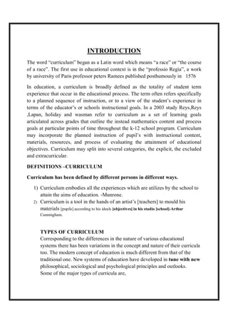 INTRODUCTION
The word “curriculum” began as a Latin word which means “a race” or “the course
of a race”. The first use in educational context is in the “professio Regia”, a work
by university of Paris professor peters Ramees published posthumously in 1576
In education, a curriculum is broadly defined as the totality of student term
experience that occur in the educational process. The term often refers specifically
to a planned sequence of instruction, or to a view of the student’s experience in
terms of the educator’s or schools instructional goals. In a 2003 study Reys,Reys
,Lapan, holiday and wasman refer to curriculum as a set of learning goals
articulated across grades that outline the instead mathematics content and process
goals at particular points of time throughout the k-12 school program. Curriculum
may incorporate the planned instruction of pupil’s with instructional content,
materials, resources, and process of evaluating the attainment of educational
objectives. Curriculum may split into several categories, the explicit, the excluded
and extracurricular.
DEFINITIONS –CURRICULUM
Curriculum has been defined by different persons in different ways.
1) Curriculum embodies all the experiences which are utilizes by the school to
attain the aims of education. -Munrone.
2) Curriculum is a tool in the hands of an artist’s [teachers] to mould his
materials [pupils] according to his ideals [objectives] in his studio [school]-Arthur
Cunningham.
TYPES OF CURRICULUM
Corresponding to the differences in the nature of various educational
systems there has been variations in the concept and nature of their curricula
too. The modern concept of education is much different from that of the
traditional one. New systems of education have developed in tune with new
philosophical, sociological and psychological principles and outlooks.
Some of the major types of curricula are,
 
