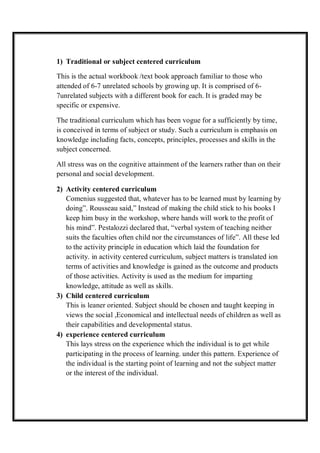 1) Traditional or subject centered curriculum
This is the actual workbook /text book approach familiar to those who
attended of 6-7 unrelated schools by growing up. It is comprised of 6-
7unrelated subjects with a different book for each. It is graded may be
specific or expensive.
The traditional curriculum which has been vogue for a sufficiently by time,
is conceived in terms of subject or study. Such a curriculum is emphasis on
knowledge including facts, concepts, principles, processes and skills in the
subject concerned.
All stress was on the cognitive attainment of the learners rather than on their
personal and social development.
2) Activity centered curriculum
Comenius suggested that, whatever has to be learned must by learning by
doing”. Rousseau said,” Instead of making the child stick to his books I
keep him busy in the workshop, where hands will work to the profit of
his mind”. Pestalozzi declared that, “verbal system of teaching neither
suits the faculties often child nor the circumstances of life”. All these led
to the activity principle in education which laid the foundation for
activity. in activity centered curriculum, subject matters is translated ion
terms of activities and knowledge is gained as the outcome and products
of those activities. Activity is used as the medium for imparting
knowledge, attitude as well as skills.
3) Child centered curriculum
This is leaner oriented. Subject should be chosen and taught keeping in
views the social ,Economical and intellectual needs of children as well as
their capabilities and developmental status.
4) experience centered curriculum
This lays stress on the experience which the individual is to get while
participating in the process of learning. under this pattern. Experience of
the individual is the starting point of learning and not the subject matter
or the interest of the individual.
 