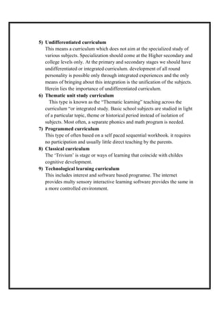5) Undifferentiated curriculum
This means a curriculum which does not aim at the specialized study of
various subjects. Specialization should come at the Higher secondary and
college levels only. At the primary and secondary stages we should have
undifferentiated or integrated curriculum. development of all round
personality is possible only through integrated experiences and the only
means of bringing about this integration is the unification of the subjects.
Herein lies the importance of undifferentiated curriculum.
6) Thematic unit study curriculum
This type is known as the “Thematic learning” teaching across the
curriculum “or integrated study. Basic school subjects are studied in light
of a particular topic, theme or historical period instead of isolation of
subjects. Most often, a separate phonics and math program is needed.
7) Programmed curriculum
This type of often based on a self paced sequential workbook. it requires
no participation and usually little direct teaching by the parents.
8) Classical curriculum
The ‘Trivium’ is stage or ways of learning that coincide with childes
cognitive development.
9) Technological learning curriculum
This includes interest and software based programse. The internet
provides multy sensory interactive learning software provides the same in
a more controlled environment.
 